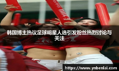 韩国博主热议足球明星人选引发粉丝热烈讨论与关注